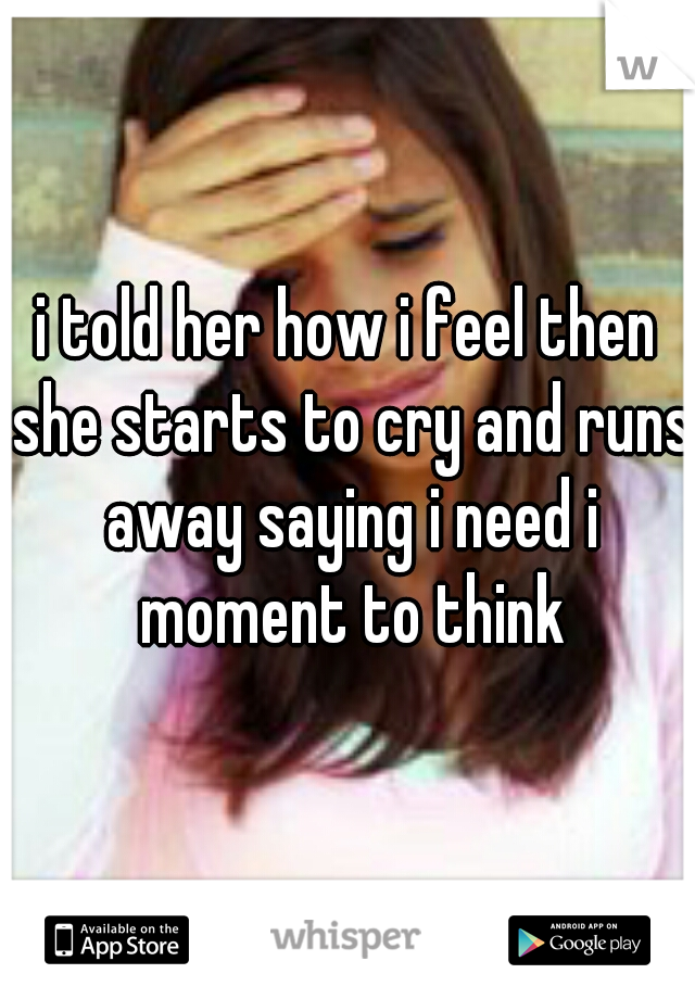 i told her how i feel then she starts to cry and runs away saying i need i moment to think