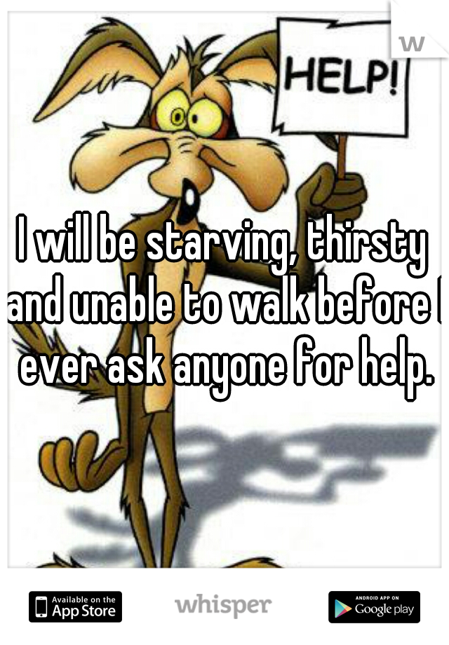 I will be starving, thirsty and unable to walk before I ever ask anyone for help.