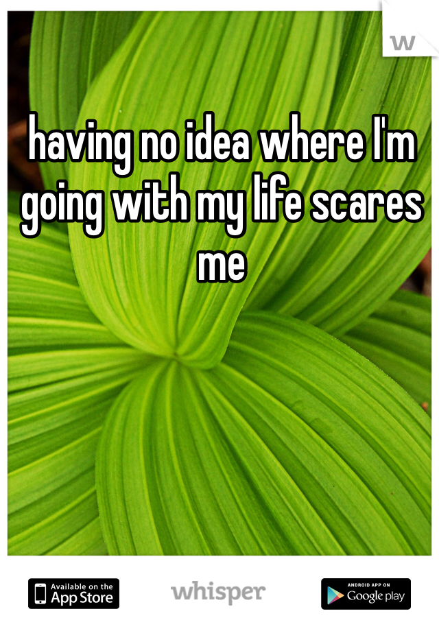 having no idea where I'm going with my life scares me