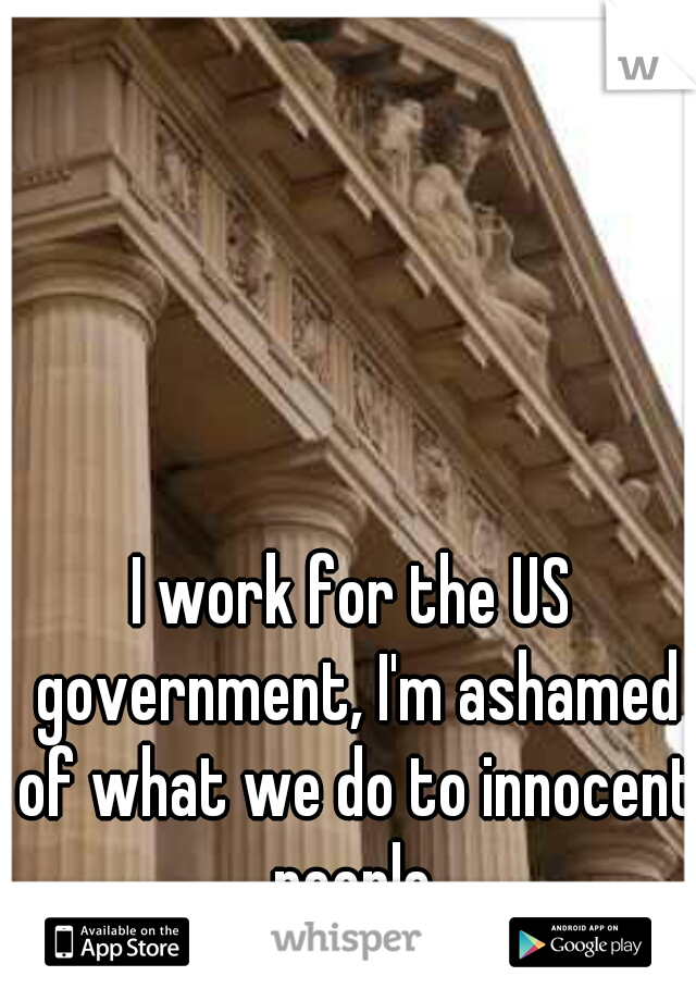 I work for the US government, I'm ashamed of what we do to innocent people.