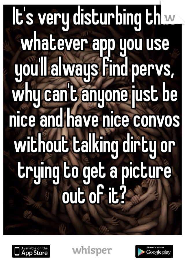 It's very disturbing that whatever app you use you'll always find pervs, why can't anyone just be nice and have nice convos without talking dirty or trying to get a picture out of it? 