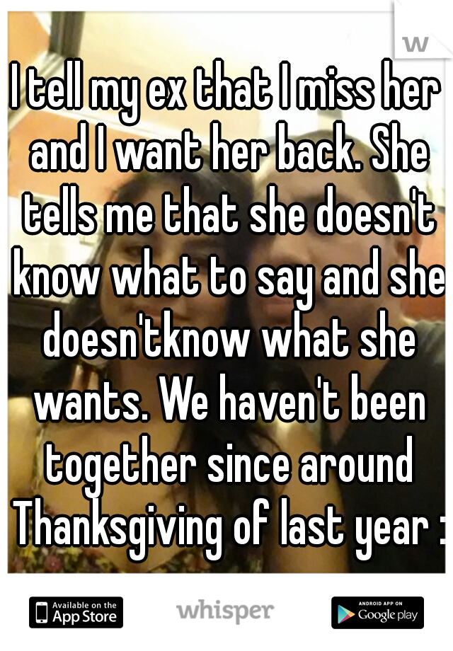 I tell my ex that I miss her and I want her back. She tells me that she doesn't know what to say and she doesn'tknow what she wants. We haven't been together since around Thanksgiving of last year :(