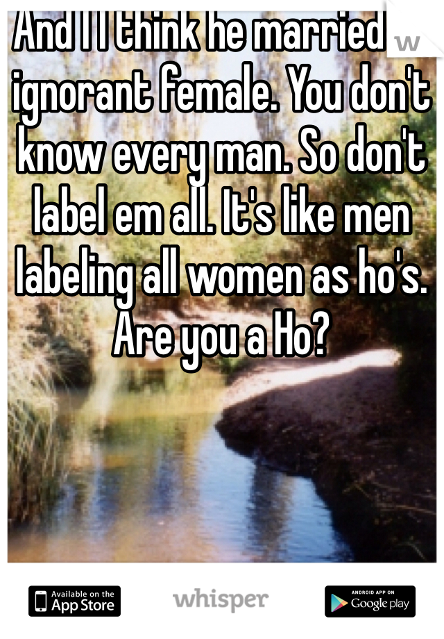 And I l think he married an ignorant female. You don't know every man. So don't label em all. It's like men labeling all women as ho's. Are you a Ho?