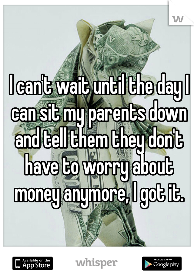 I can't wait until the day I can sit my parents down and tell them they don't have to worry about money anymore, I got it. 