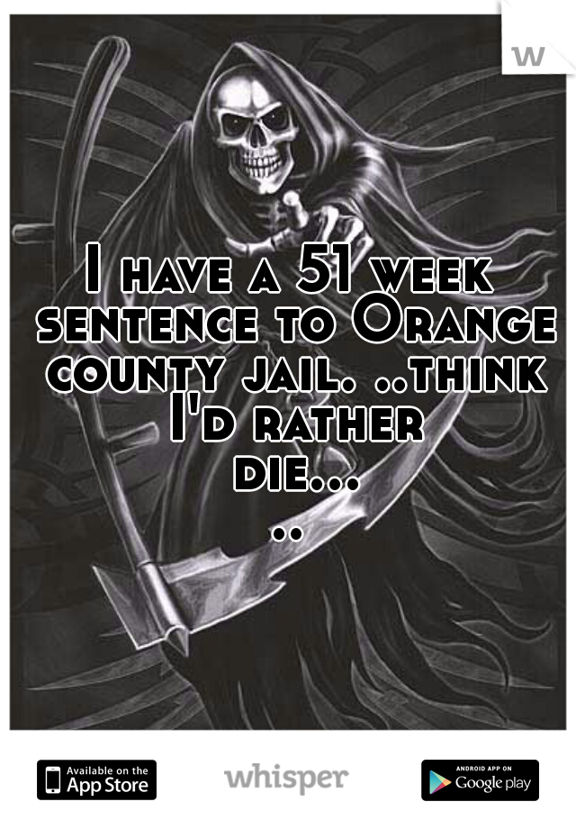 I have a 51 week sentence to Orange county jail. ..think I'd rather die.....