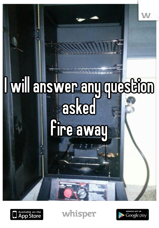 I will answer any question asked 

fire away