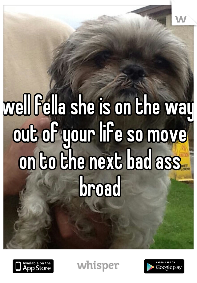 well fella she is on the way out of your life so move on to the next bad ass broad