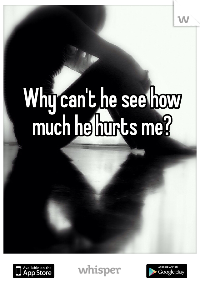 Why can't he see how much he hurts me?