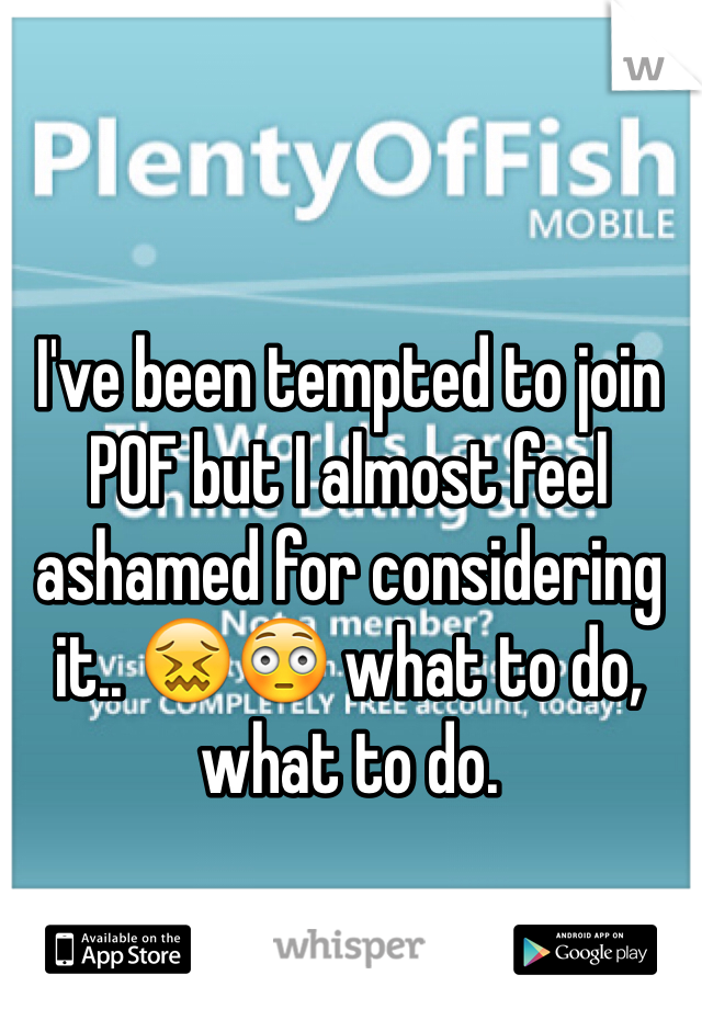 I've been tempted to join POF but I almost feel ashamed for considering it.. 😖😳 what to do, what to do. 