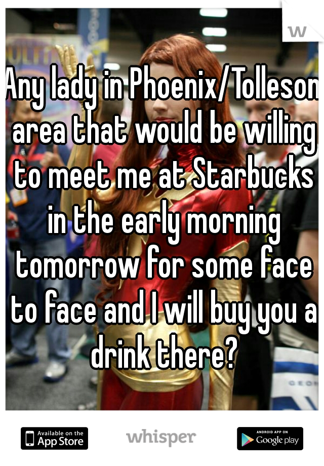 Any lady in Phoenix/Tolleson area that would be willing to meet me at Starbucks in the early morning tomorrow for some face to face and I will buy you a drink there?