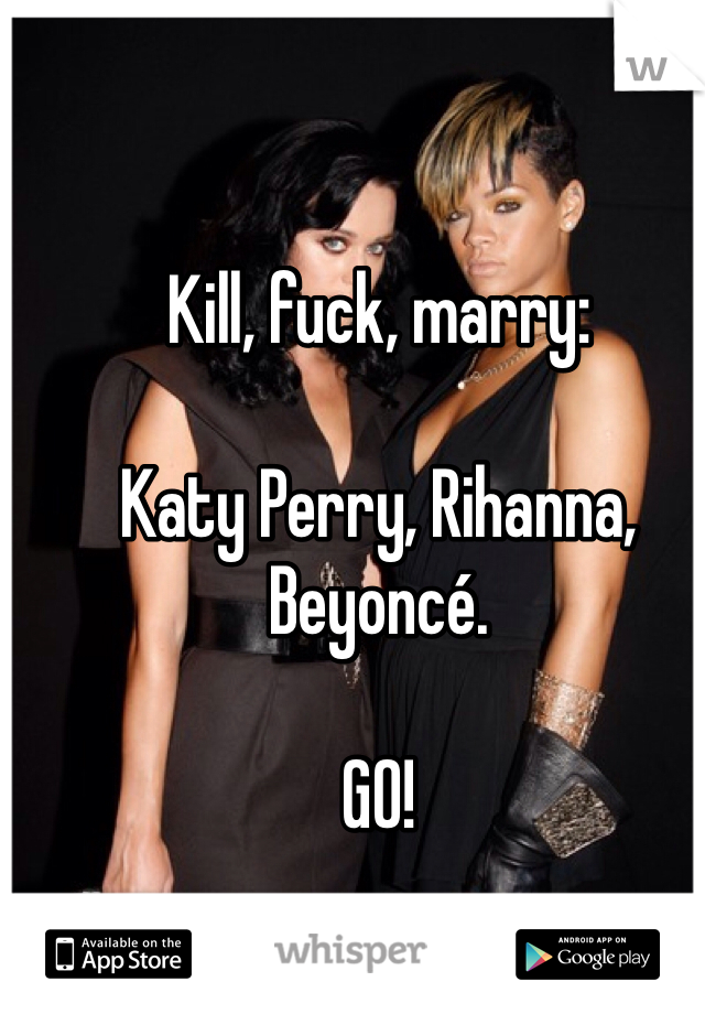 Kill, fuck, marry:

Katy Perry, Rihanna, Beyoncé.

GO! 