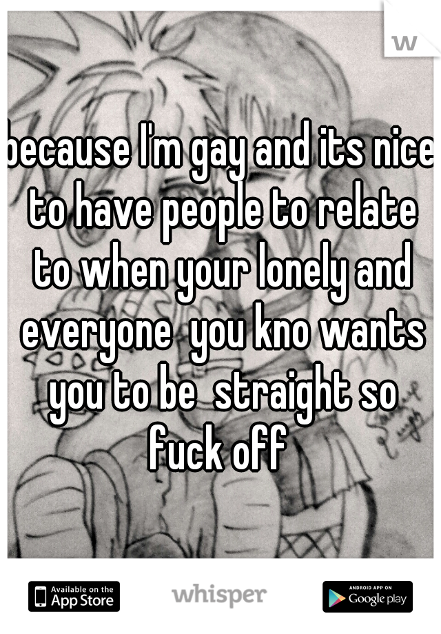 because I'm gay and its nice to have people to relate to when your lonely and everyone  you kno wants you to be  straight so fuck off 