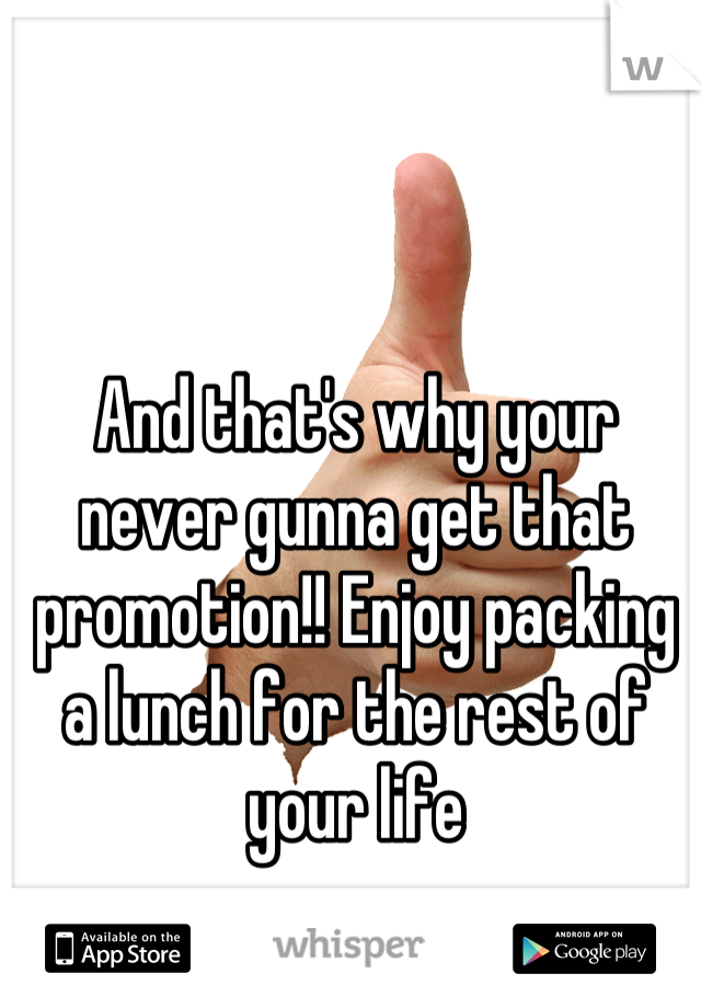 And that's why your never gunna get that promotion!! Enjoy packing a lunch for the rest of your life