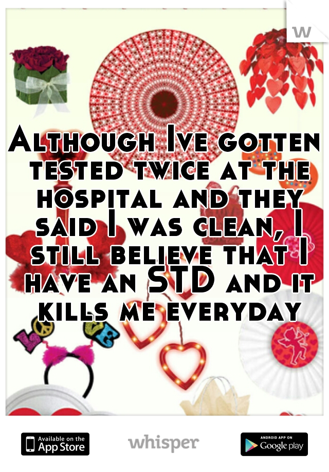 Although Ive gotten tested twice at the hospital and they said I was clean, I still believe that I have an STD and it kills me everyday