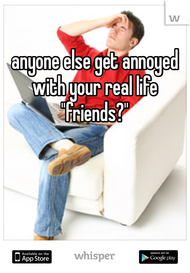 anyone else get annoyed with your real life "friends?"