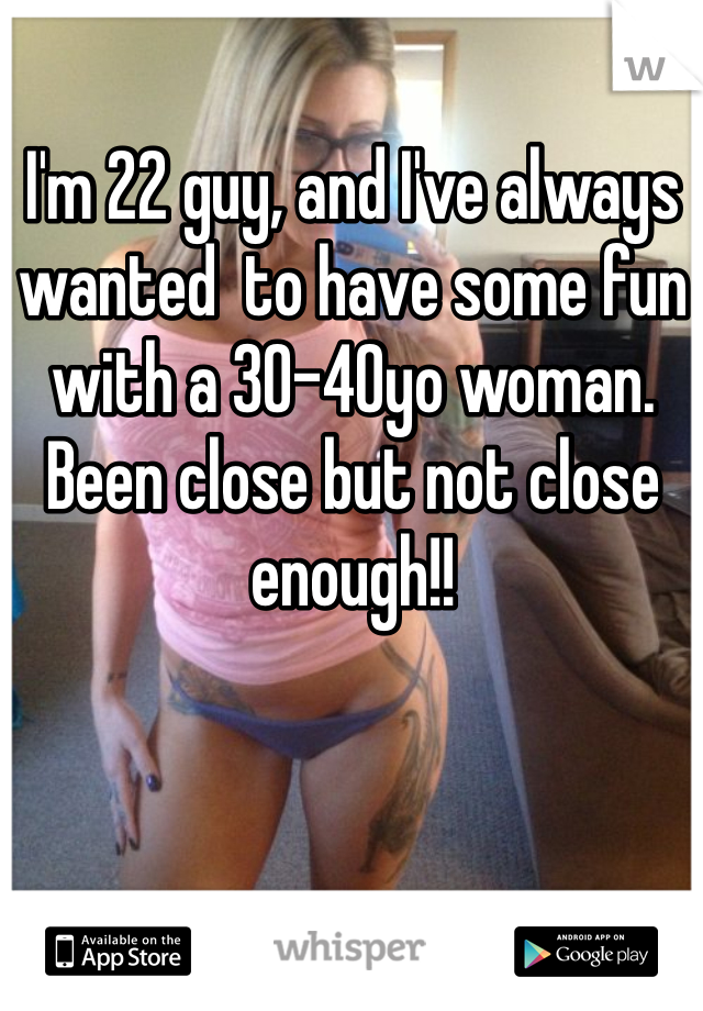 I'm 22 guy, and I've always wanted  to have some fun with a 30-40yo woman. Been close but not close enough!!