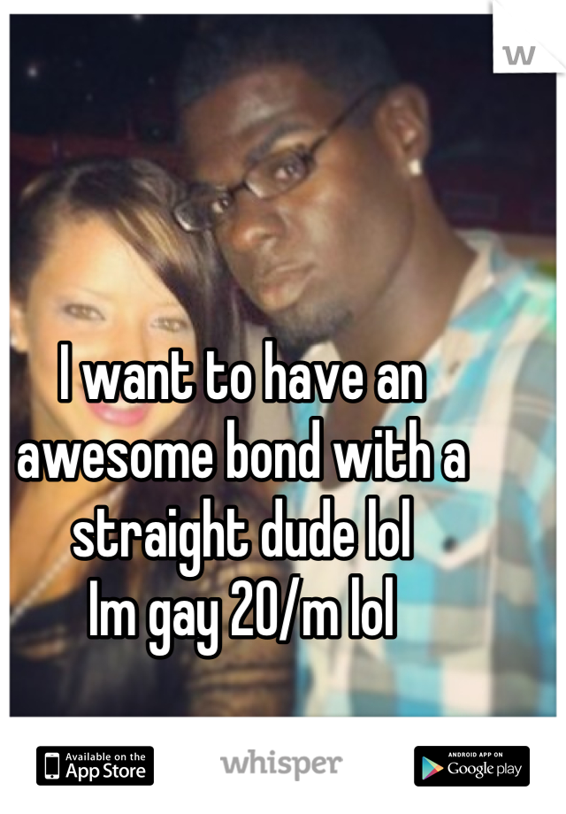 I want to have an awesome bond with a straight dude lol
Im gay 20/m lol