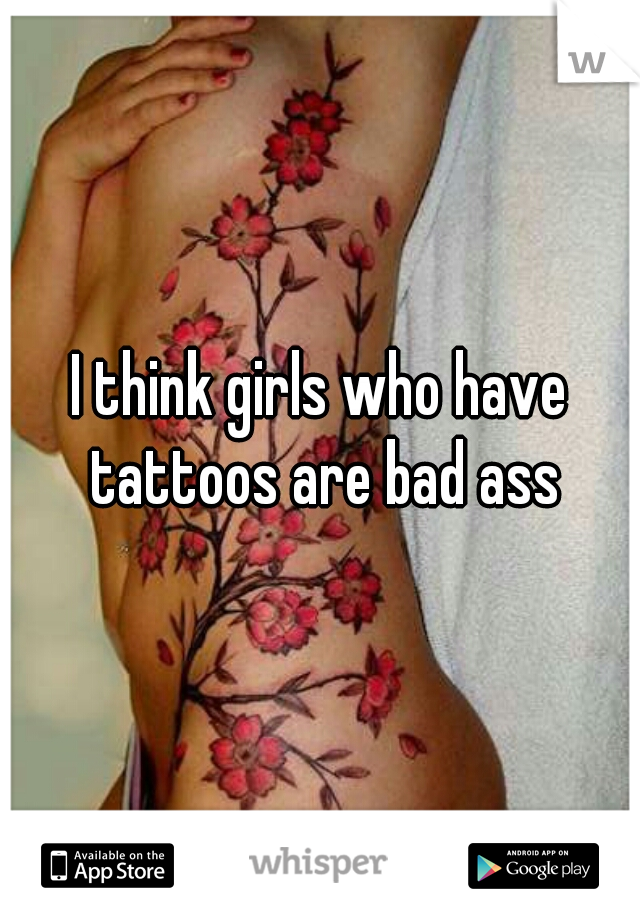 I think girls who have tattoos are bad ass