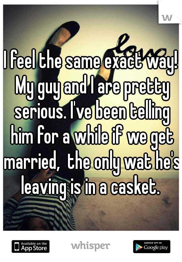 I feel the same exact way! My guy and I are pretty serious. I've been telling him for a while if we get married,  the only wat he's leaving is in a casket. 