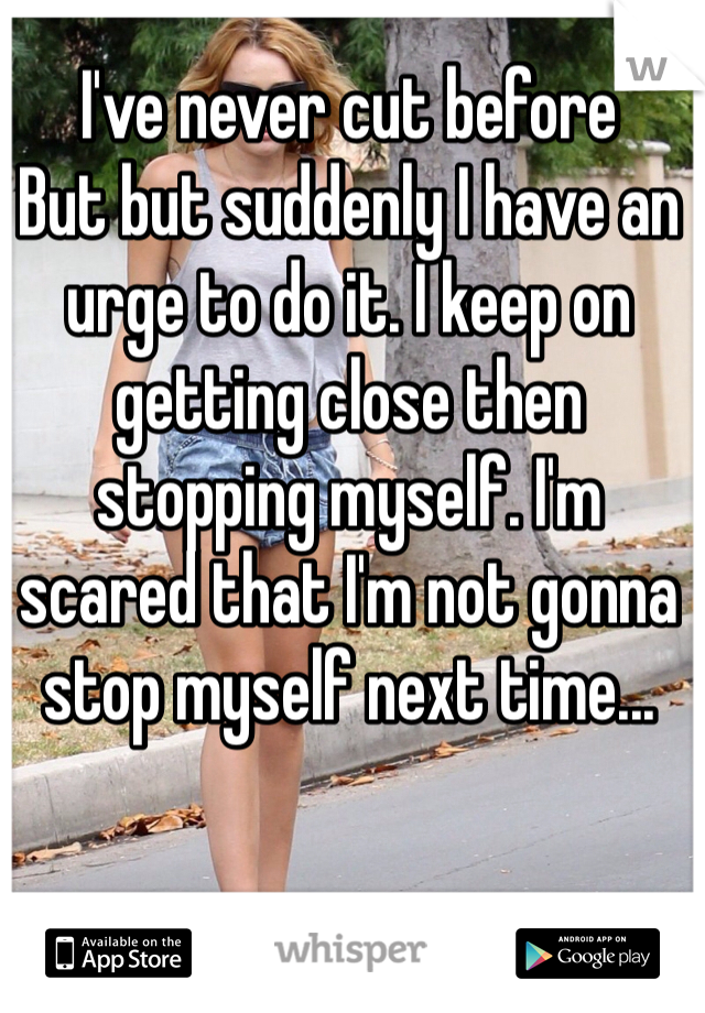 I've never cut before
But but suddenly I have an urge to do it. I keep on getting close then stopping myself. I'm scared that I'm not gonna stop myself next time...