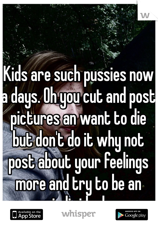 Kids are such pussies now a days. Oh you cut and post pictures an want to die but don't do it why not post about your feelings more and try to be an individual 