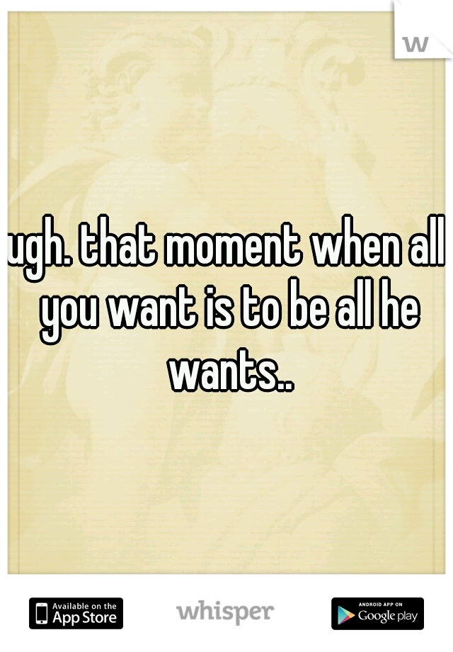 ugh. that moment when all you want is to be all he wants..