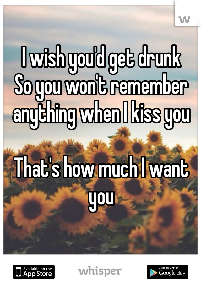 I wish you'd get drunk 
So you won't remember 
anything when I kiss you

That's how much I want you