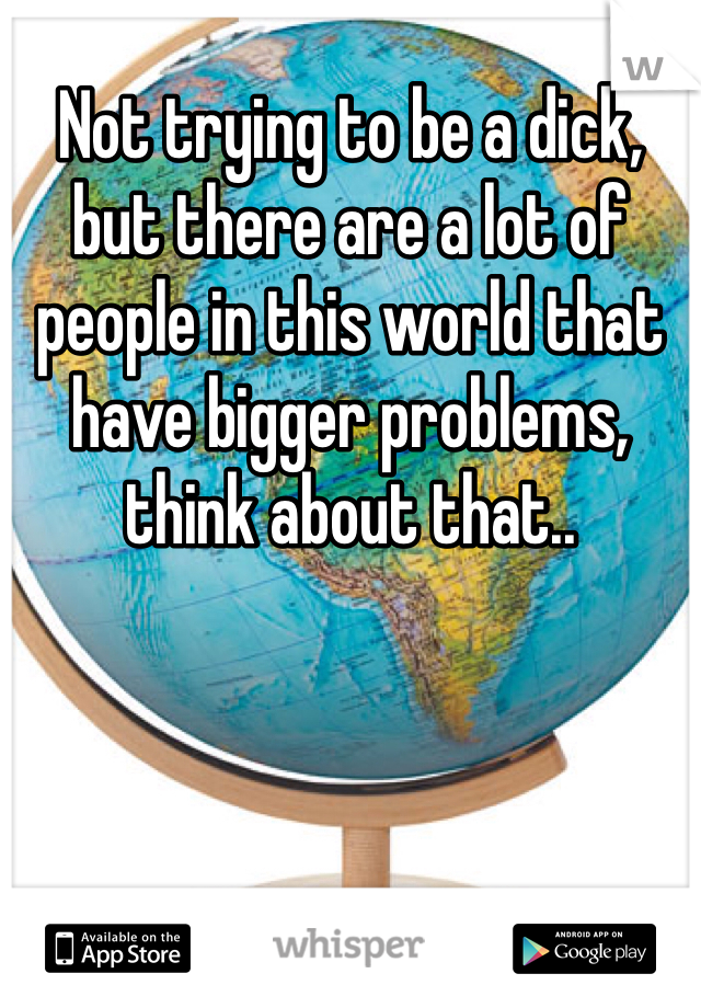 Not trying to be a dick, but there are a lot of people in this world that have bigger problems, think about that..