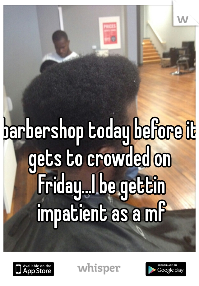 barbershop today before it gets to crowded on  Friday...I be gettin impatient as a mf