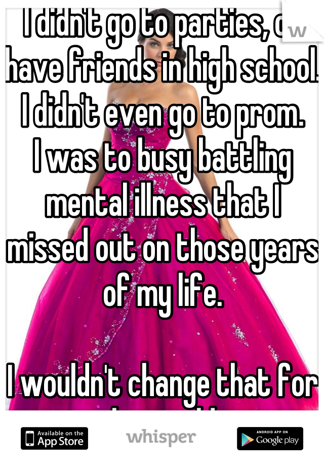 I didn't go to parties, or have friends in high school. I didn't even go to prom. 
I was to busy battling mental illness that I missed out on those years of my life. 

I wouldn't change that for the world. 