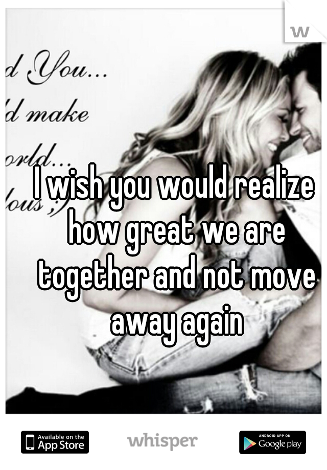 I wish you would realize how great we are together and not move away again