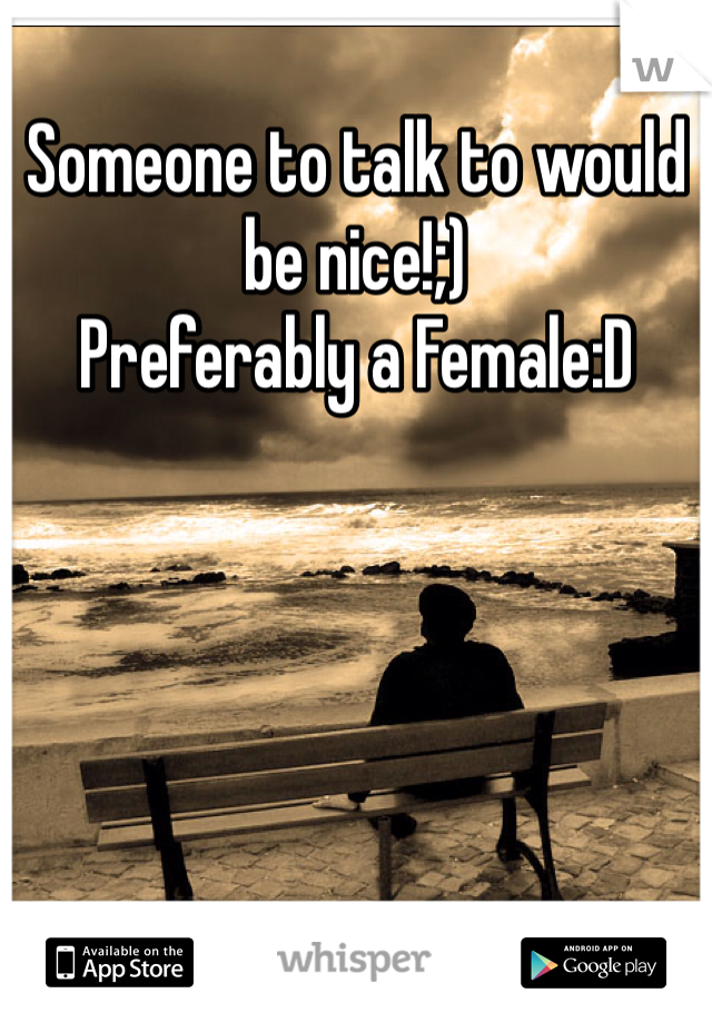 Someone to talk to would be nice!;) 
Preferably a Female:D