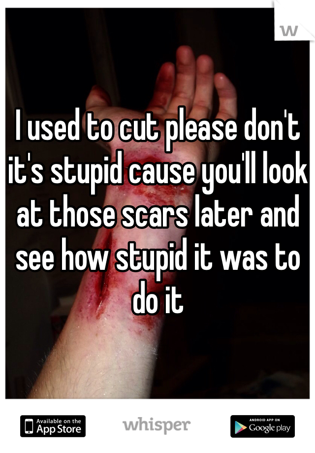 I used to cut please don't it's stupid cause you'll look at those scars later and see how stupid it was to do it