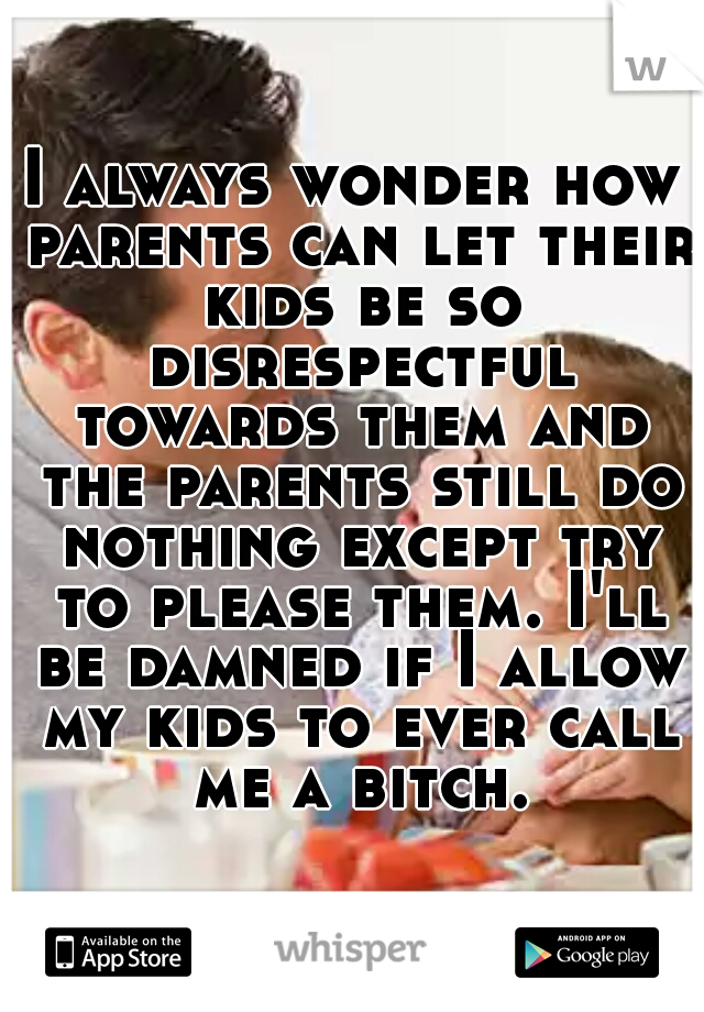 I always wonder how parents can let their kids be so disrespectful towards them and the parents still do nothing except try to please them. I'll be damned if I allow my kids to ever call me a bitch.