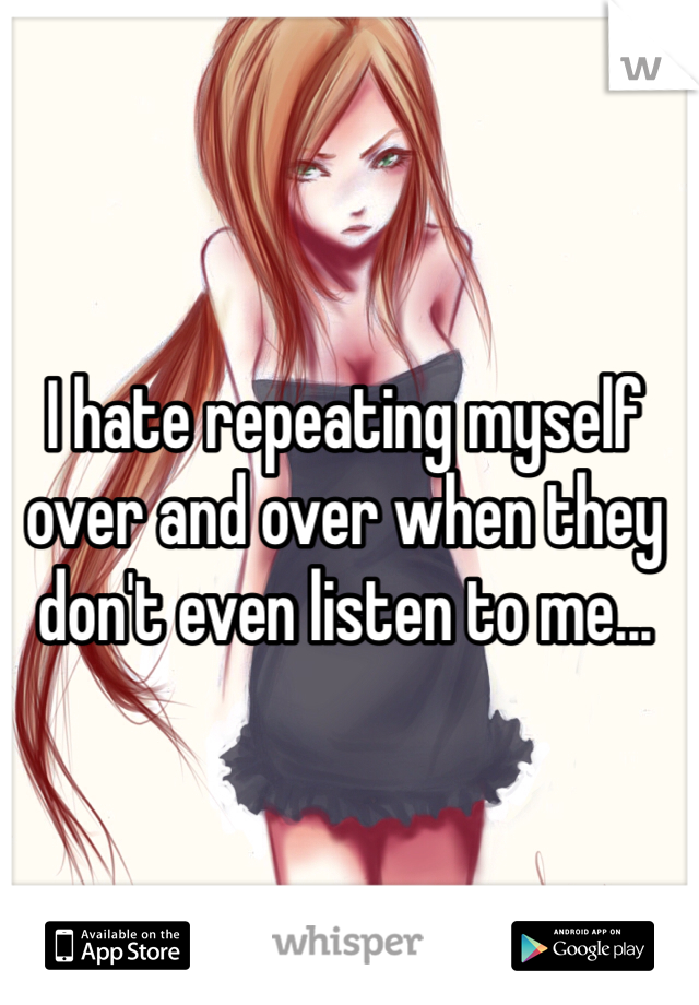 I hate repeating myself over and over when they don't even listen to me...