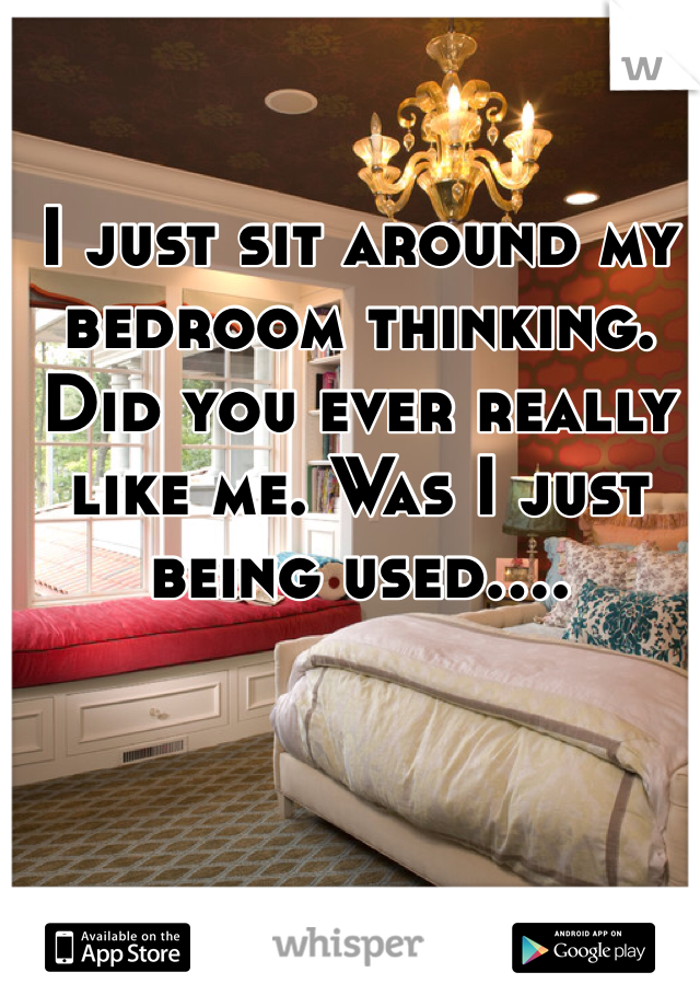 I just sit around my bedroom thinking. Did you ever really like me. Was I just being used....