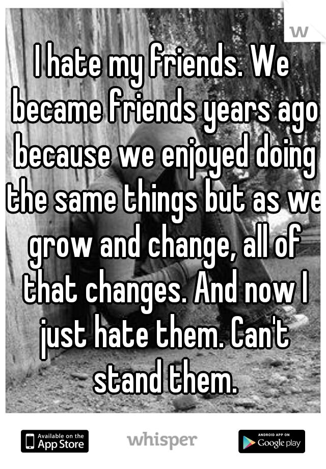 I hate my friends. We became friends years ago because we enjoyed doing the same things but as we grow and change, all of that changes. And now I just hate them. Can't stand them.