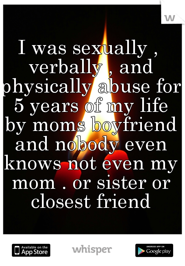 I was sexually , verbally , and physically abuse for 5 years of my life by moms boyfriend and nobody even knows not even my mom . or sister or closest friend