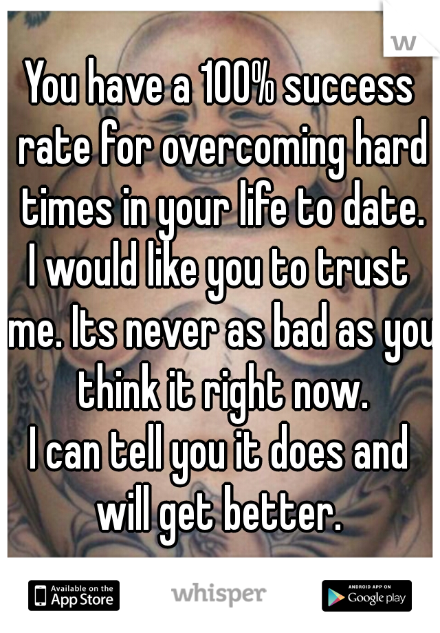 You have a 100% success rate for overcoming hard times in your life to date.

I would like you to trust me. Its never as bad as you think it right now.

I can tell you it does and will get better. 