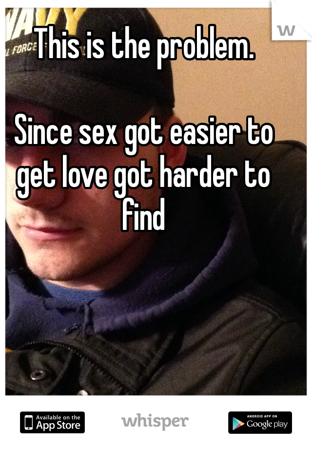 This is the problem. 

Since sex got easier to get love got harder to find