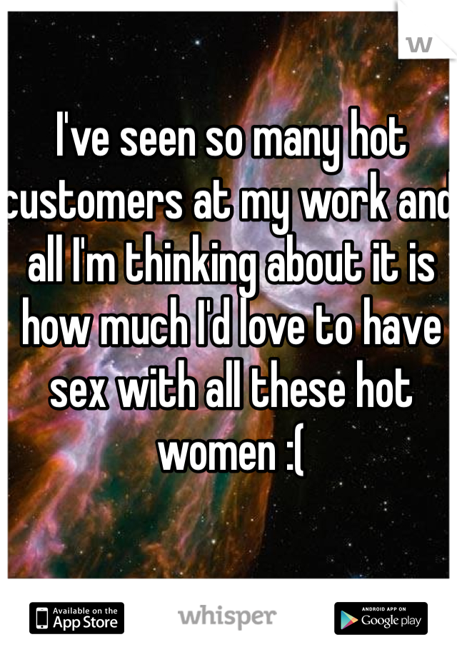 I've seen so many hot customers at my work and all I'm thinking about it is how much I'd love to have sex with all these hot women :(
