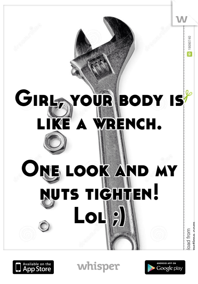 


Girl, your body is like a wrench. 

One look and my nuts tighten!
Lol ;)