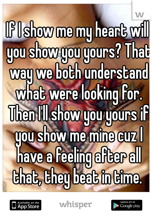 If I show me my heart will you show you yours? That way we both understand what were looking for. Then I'll show you yours if you show me mine cuz I have a feeling after all that, they beat in time. 