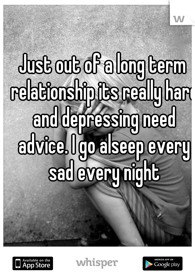 Just out of a long term relationship its really hard and depressing need advice. I go alseep every sad every night