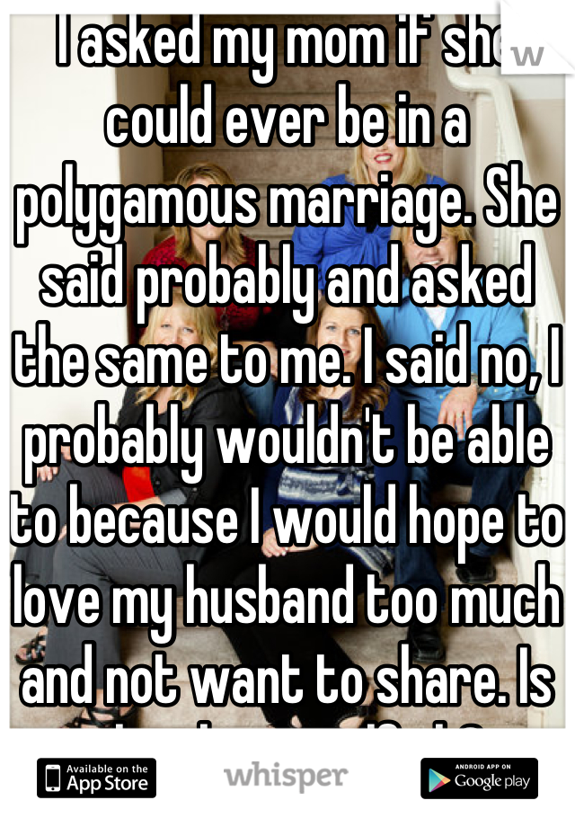 I asked my mom if she could ever be in a polygamous marriage. She said probably and asked the same to me. I said no, I probably wouldn't be able to because I would hope to love my husband too much and not want to share. Is that being selfish?