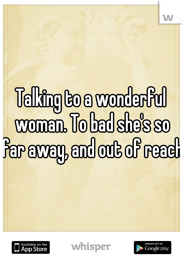 Talking to a wonderful woman. To bad she's so far away, and out of reach.