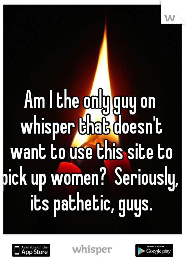 Am I the only guy on whisper that doesn't want to use this site to pick up women?  Seriously,  its pathetic, guys.