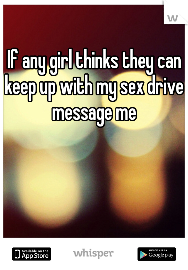 If any girl thinks they can keep up with my sex drive message me 