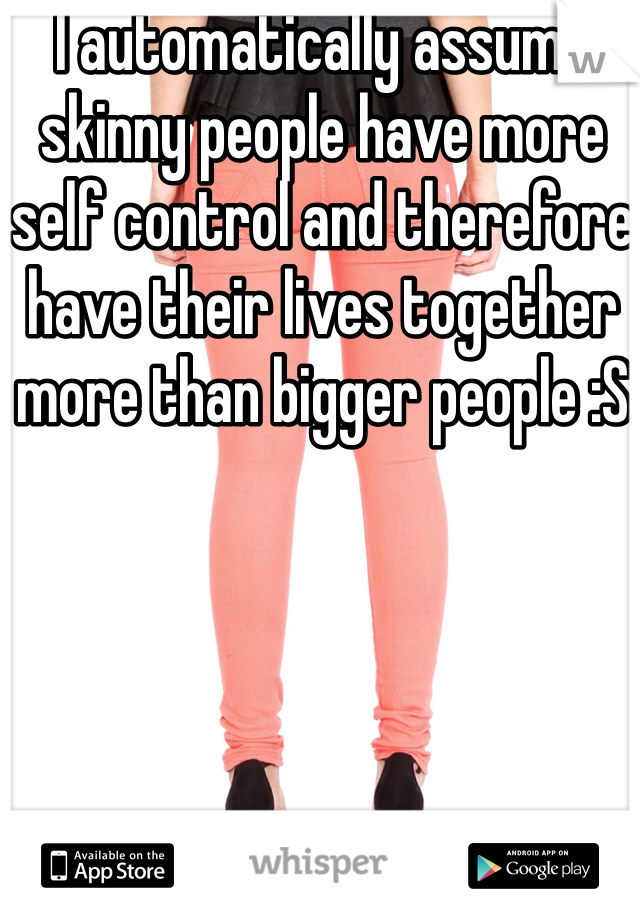 I automatically assume skinny people have more self control and therefore have their lives together more than bigger people :S