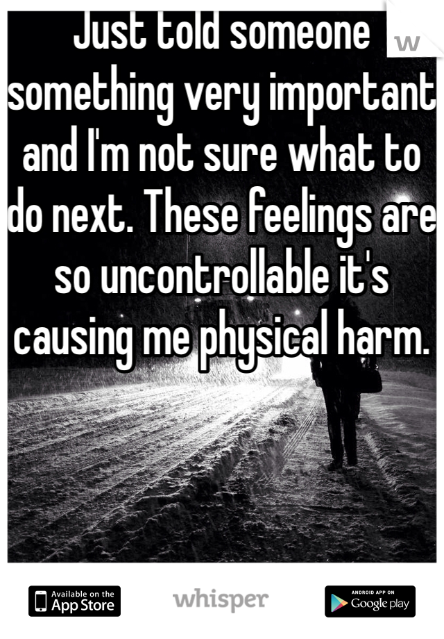 Just told someone something very important and I'm not sure what to do next. These feelings are so uncontrollable it's causing me physical harm. 